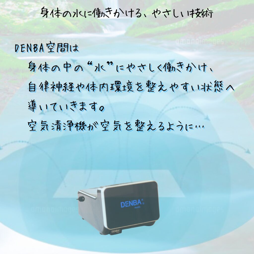 DENBA空間は-身体の中の水にやさしく働きかけ、-自律神経や体内環境を整えやすい状態へ-導いていきます。-空気清浄機が空気を整えるように